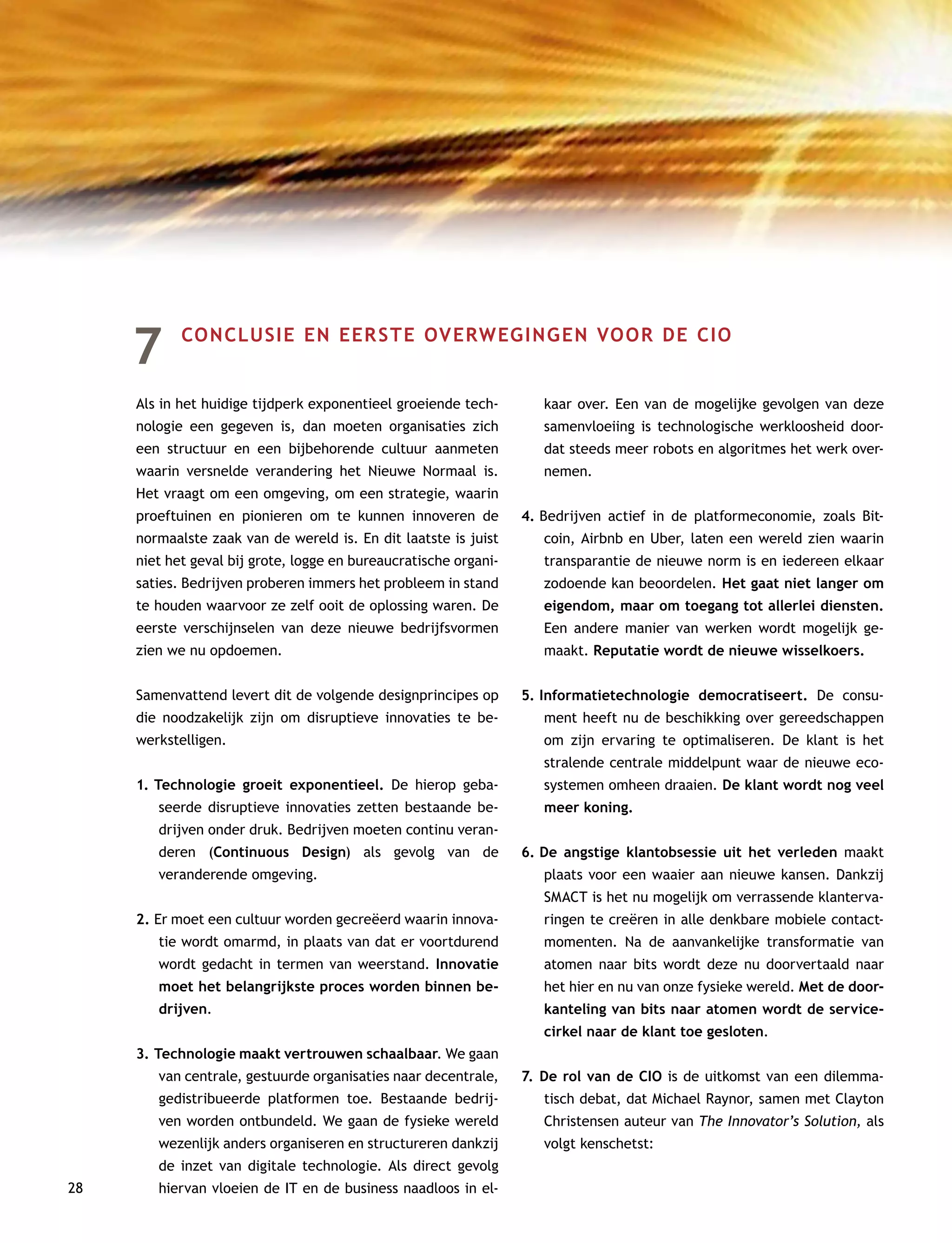 28
7	 CONCLUSIE EN EERSTE OVERWEGINGEN VOOR DE CIO
Als in het huidige tijdperk exponentieel groeiende tech-
nologie een gegeven is, dan moeten organisaties zich
een structuur en een bijbehorende cultuur aanmeten
waarin versnelde verandering het Nieuwe Normaal is.
Het vraagt om een omgeving, om een strategie, waarin
proeftuinen en pionieren om te kunnen innoveren de
normaalste zaak van de wereld is. En dit laatste is juist
niet het geval bij grote, logge en bureaucratische organi-
saties. Bedrijven proberen immers het probleem in stand
te houden waarvoor ze zelf ooit de oplossing waren. De
eerste verschijnselen van deze nieuwe bedrijfsvormen
zien we nu opdoemen.
Samenvattend levert dit de volgende designprincipes op
die noodzakelijk zijn om disruptieve innovaties te be-
werkstelligen.
1.	Technologie groeit exponentieel. De hierop geba-
seerde disruptieve innovaties zetten bestaande be-
drijven onder druk. Bedrijven moeten continu veran-
deren (Continuous Design) als gevolg van de
veranderende omgeving.
2.	Er moet een cultuur worden gecreëerd waarin innova-
tie wordt omarmd, in plaats van dat er voortdurend
wordt gedacht in termen van weerstand. Innovatie
moet het belangrijkste proces worden binnen be-
drijven.
3.	Technologie maakt vertrouwen schaalbaar. We gaan
van centrale, gestuurde organisaties naar decentrale,
gedistribueerde platformen toe. Bestaande bedrij-
ven worden ontbundeld. We gaan de fysieke wereld
wezenlijk anders organiseren en structureren dankzij
de inzet van digitale technologie. Als direct gevolg
hiervan vloeien de IT en de business naadloos in el-
kaar over. Een van de mogelijke gevolgen van deze
samenvloeiing is technologische werkloosheid door-
dat steeds meer robots en algoritmes het werk over-
nemen.
4.	Bedrijven actief in de platformeconomie, zoals Bit-
coin, Airbnb en Uber, laten een wereld zien waarin
transparantie de nieuwe norm is en iedereen elkaar
zodoende kan beoordelen. Het gaat niet langer om
eigendom, maar om toegang tot allerlei diensten.
Een andere manier van werken wordt mogelijk ge-
maakt. Reputatie wordt de nieuwe wisselkoers.
5.	Informatietechnologie democratiseert. De consu-
ment heeft nu de beschikking over gereedschappen
om zijn ervaring te optimaliseren. De klant is het
stralende centrale middelpunt waar de nieuwe eco-
systemen omheen draaien. De klant wordt nog veel
meer koning.
6.	De angstige klantobsessie uit het verleden maakt
plaats voor een waaier aan nieuwe kansen. Dankzij
SMACT is het nu mogelijk om verrassende klanterva-
ringen te creëren in alle denkbare mobiele contact-
momenten. Na de aanvankelijke transformatie van
atomen naar bits wordt deze nu doorvertaald naar
het hier en nu van onze fysieke wereld. Met de door-
kanteling van bits naar atomen wordt de service-
cirkel naar de klant toe gesloten.
7.	De rol van de CIO is de uitkomst van een dilemma-
tisch debat, dat Michael Raynor, samen met Clayton
Christensen auteur van The Innovator’s Solution, als
volgt kenschetst:
 