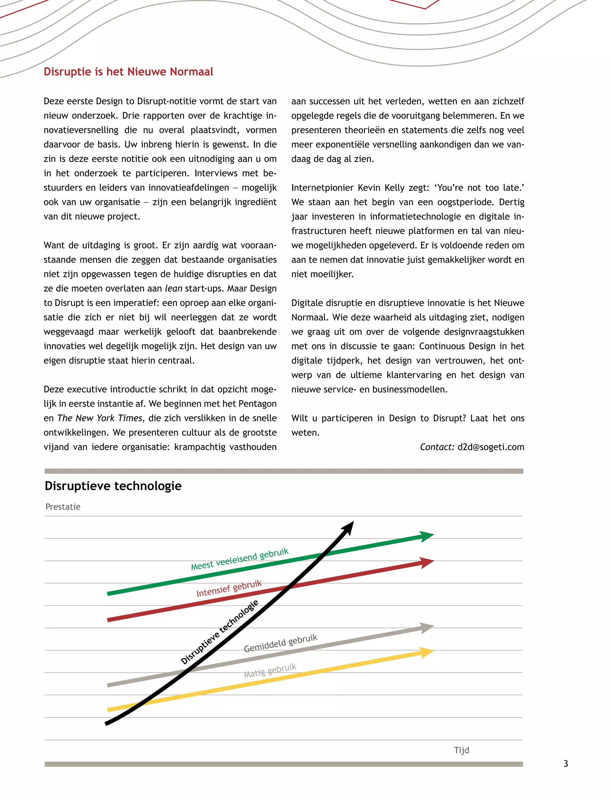 3
Disruptieve technologie
Prestatie
Meest veeleisend gebruik
Tijd
Intensief gebruik
Gemiddeld gebruik
Disruptieve
technologie
Matig gebruik
Disruptie is het Nieuwe Normaal
Deze eerste Design to Disrupt-notitie vormt de start van
nieuw onderzoek. Drie rapporten over de krachtige in-
novatieversnelling die nu overal plaatsvindt, vormen
daarvoor de basis. Uw inbreng hierin is gewenst. In die
zin is deze eerste notitie ook een uitnodiging aan u om
in het onderzoek te participeren. Interviews met be-
stuurders en leiders van innovatieafdelingen –– mogelijk
ook van uw organisatie –– zijn een belangrijk ingrediënt
van dit nieuwe project.
Want de uitdaging is groot. Er zijn aardig wat vooraan-
staande mensen die zeggen dat bestaande organisaties
niet zijn opgewassen tegen de huidige disrupties en dat
ze die moeten overlaten aan lean start-ups. Maar Design
to Disrupt is een imperatief: een oproep aan elke organi-
satie die zich er niet bij wil neerleggen dat ze wordt
weggevaagd maar werkelijk gelooft dat baanbrekende
innovaties wel degelijk mogelijk zijn. Het design van uw
eigen disruptie staat hierin centraal.
Deze executive introductie schrikt in dat opzicht moge-
lijk in eerste instantie af. We beginnen met het Pentagon
en The New York Times, die zich verslikken in de snelle
ontwikkelingen. We presenteren cultuur als de grootste
vijand van iedere organisatie: krampachtig vasthouden
aan successen uit het verleden, wetten en aan zichzelf
opgelegde regels die de vooruitgang belemmeren. En we
presenteren theorieën en statements die zelfs nog veel
meer exponentiële versnelling aankondigen dan we van-
daag de dag al zien.
Internetpionier Kevin Kelly zegt: ‘You’re not too late.’
We staan aan het begin van een oogstperiode. Dertig
jaar investeren in informatietechnologie en digitale in-
frastructuren heeft nieuwe platformen en tal van nieu-
we mogelijkheden opgeleverd. Er is voldoende reden om
aan te nemen dat innovatie juist gemakkelijker wordt en
niet moeilijker.
Digitale disruptie en disruptieve innovatie is het Nieuwe
Normaal. Wie deze waarheid als uitdaging ziet, nodigen
we graag uit om over de volgende designvraagstukken
met ons in discussie te gaan: Continuous Design in het
digitale tijdperk, het design van vertrouwen, het ont-
werp van de ultieme klantervaring en het design van
nieuwe service- en businessmodellen.
Wilt u participeren in Design to Disrupt? Laat het ons
weten.
Contact: d2d@sogeti.com
 