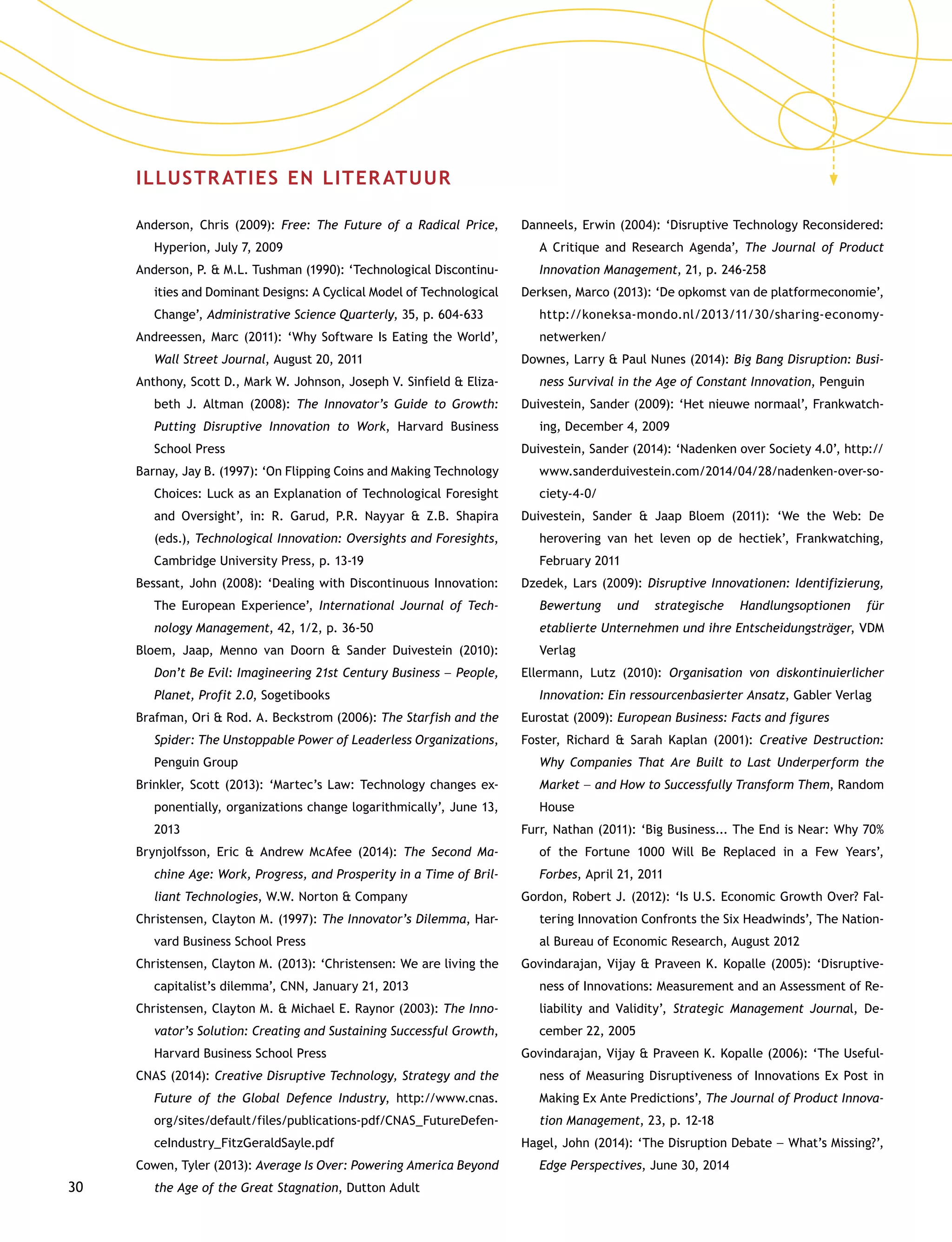 30
ILLUSTRATIES EN LITERATUUR
Anderson, Chris (2009): Free: The Future of a Radical Price,
Hyperion, July 7, 2009
Anderson, P.  M.L. Tushman (1990): ‘Technological Discontinu-
ities and Dominant Designs: A Cyclical Model of Technological
Change’, Administrative Science Quarterly, 35, p. 604-633
Andreessen, Marc (2011): ‘Why Software Is Eating the World’,
Wall Street Journal, August 20, 2011
Anthony, Scott D., Mark W. Johnson, Joseph V. Sinfield  Eliza-
beth J. Altman (2008): The Innovator’s Guide to Growth:
Putting Disruptive Innovation to Work, Harvard Business
School Press
Barnay, Jay B. (1997): ‘On Flipping Coins and Making Technology
Choices: Luck as an Explanation of Technological Foresight
and Oversight’, in: R. Garud, P.R. Nayyar  Z.B. Shapira
(eds.), Technological Innovation: Oversights and Foresights,
Cambridge University Press, p. 13-19
Bessant, John (2008): ‘Dealing with Discontinuous Innovation:
The European Experience’, International Journal of Tech-
nology Management, 42, 1/2, p. 36-50
Bloem, Jaap, Menno van Doorn  Sander Duivestein (2010):
Don’t Be Evil: Imagineering 21st Century Business –– People,
Planet, Profit 2.0, Sogetibooks
Brafman, Ori  Rod. A. Beckstrom (2006): The Starfish and the
Spider: The Unstoppable Power of Leaderless Organizations,
Penguin Group
Brinkler, Scott (2013): ‘Martec’s Law: Technology changes ex-
ponentially, organizations change logarithmically’, June 13,
2013
Brynjolfsson, Eric  Andrew McAfee (2014): The Second Ma-
chine Age: Work, Progress, and Prosperity in a Time of Bril-
liant Technologies, W.W. Norton  Company
Christensen, Clayton M. (1997): The Innovator’s Dilemma, Har-
vard Business School Press
Christensen, Clayton M. (2013): ‘Christensen: We are living the
capitalist’s dilemma’, CNN, January 21, 2013
Christensen, Clayton M.  Michael E. Raynor (2003): The Inno-
vator’s Solution: Creating and Sustaining Successful Growth,
Harvard Business School Press
CNAS (2014): Creative Disruptive Technology, Strategy and the
Future of the Global Defence Industry, http://www.cnas.
org/sites/default/files/publications-pdf/CNAS_FutureDefen-
ceIndustry_FitzGeraldSayle.pdf
Cowen, Tyler (2013): Average Is Over: Powering America Beyond
the Age of the Great Stagnation, Dutton Adult
Danneels, Erwin (2004): ‘Disruptive Technology Reconsidered:
A Critique and Research Agenda’, The Journal of Product
Innovation Management, 21, p. 246-258
Derksen, Marco (2013): ‘De opkomst van de platformecono­mie’,
http://koneksa-mondo.nl/2013/11/30/sharing-economy-
netwerken/
Downes, Larry  Paul Nunes (2014): Big Bang Disruption: Busi-
ness Survival in the Age of Constant Innovation, Penguin
Duivestein, Sander (2009): ‘Het nieuwe normaal’, Frankwatch-
ing, December 4, 2009
Duivestein, Sander (2014): ‘Nadenken over Society 4.0’, http://
www.sanderduivestein.com/2014/04/28/nadenken-over-so-
ciety-4-0/
Duivestein, Sander  Jaap Bloem (2011): ‘We the Web: De
herovering van het leven op de hectiek’, Frankwatching,
February 2011
Dzedek, Lars (2009): Disruptive Innovationen: Identifizierung,
Bewertung und strategische Handlungsoptionen für
etablierte Unternehmen und ihre Entscheidungsträger, VDM
Verlag
Ellermann, Lutz (2010): Organisation von diskontinuierlicher
Innovation: Ein ressourcenbasierter Ansatz, Gabler Verlag
Eurostat (2009): European Business: Facts and figures
Foster, Richard  Sarah Kaplan (2001): Creative Destruction:
Why Companies That Are Built to Last Underperform the
Market –– and How to Successfully Transform Them, Random
House
Furr, Nathan (2011): ‘Big Business... The End is Near: Why 70%
of the Fortune 1000 Will Be Replaced in a Few Years’,
Forbes, April 21, 2011
Gordon, Robert J. (2012): ‘Is U.S. Economic Growth Over? Fal-
tering Innovation Confronts the Six Headwinds’, The Nation-
al Bureau of Economic Research, August 2012
Govindarajan, Vijay  Praveen K. Kopalle (2005): ‘Disruptive-
ness of Innovations: Measurement and an Assessment of Re-
liability and Validity’, Strategic Management Journal, De-
cember 22, 2005
Govindarajan, Vijay  Praveen K. Kopalle (2006): ‘The Useful-
ness of Measuring Disruptiveness of Innovations Ex Post in
Making Ex Ante Predictions’, The Journal of Product Innova-
tion Management, 23, p. 12-18
Hagel, John (2014): ‘The Disruption Debate –– What’s Missing?’,
Edge Perspectives, June 30, 2014
 