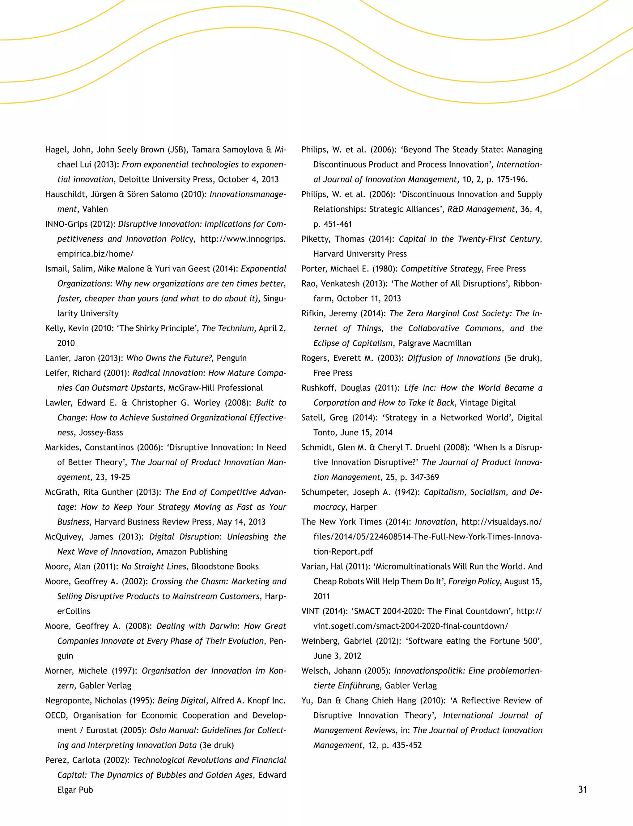 31
Hagel, John, John Seely Brown (JSB), Tamara Samoylova  Mi-
chael Lui (2013): From exponential technologies to exponen-
tial innovation, Deloitte University Press, October 4, 2013
Hauschildt, Jürgen  Sören Salomo (2010): Innovationsmanage-
ment, Vahlen
INNO-Grips (2012): Disruptive Innovation: Implications for Com-
petitiveness and Innovation Policy, http://www.innogrips.
empirica.biz/home/
Ismail, Salim, Mike Malone  Yuri van Geest (2014): Exponential
Organizations: Why new organizations are ten times better,
faster, cheaper than yours (and what to do about it), Singu-
larity University
Kelly, Kevin (2010: ‘The Shirky Principle’, The Technium, April 2,
2010
Lanier, Jaron (2013): Who Owns the Future?, Penguin
Leifer, Richard (2001): Radical Innovation: How Mature Compa-
nies Can Outsmart Upstarts, McGraw-Hill Professional
Lawler, Edward E.  Christopher G. Worley (2008): Built to
Change: How to Achieve Sustained Organizational Effective-
ness, Jossey-Bass
Markides, Constantinos (2006): ‘Disruptive Innovation: In Need
of Better Theory’, The Journal of Product Innovation Man-
agement, 23, 19-25
McGrath, Rita Gunther (2013): The End of Competitive Advan-
tage: How to Keep Your Strategy Moving as Fast as Your
Business, Harvard Business Review Press, May 14, 2013
McQuivey, James (2013): Digital Disruption: Unleashing the
Next Wave of Innovation, Amazon Publishing
Moore, Alan (2011): No Straight Lines, Bloodstone Books
Moore, Geoffrey A. (2002): Crossing the Chasm: Marketing and
Selling Disruptive Products to Mainstream Customers, Harp-
erCollins
Moore, Geoffrey A. (2008): Dealing with Darwin: How Great
Companies Innovate at Every Phase of Their Evolution, Pen-
guin
Morner, Michele (1997): Organisation der Innovation im Kon-
zern, Gabler Verlag
Negroponte, Nicholas (1995): Being Digital, Alfred A. Knopf Inc.
OECD, Organisation for Economic Cooperation and Develop-
ment / Eurostat (2005): Oslo Manual: Guidelines for Collect-
ing and Interpreting Innovation Data (3e druk)
Perez, Carlota (2002): Technological Revolutions and Financial
Capital: The Dynamics of Bubbles and Golden Ages, Edward
Elgar Pub
Philips, W. et al. (2006): ‘Beyond The Steady State: Managing
Discontinuous Product and Process Innovation’, Internation-
al Journal of Innovation Management, 10, 2, p. 175-196.
Philips, W. et al. (2006): ‘Discontinuous Innovation and Supply
Relationships: Strategic Alliances’, RD Management, 36, 4,
p. 451-461
Piketty, Thomas (2014): Capital in the Twenty-First Century,
Harvard University Press
Porter, Michael E. (1980): Competitive Strategy, Free Press
Rao, Venkatesh (2013): ‘The Mother of All Disruptions’, Ribbon-
farm, October 11, 2013
Rifkin, Jeremy (2014): The Zero Marginal Cost Society: The In-
ternet of Things, the Collaborative Commons, and the
Eclipse of Capitalism, Palgrave Macmillan
Rogers, Everett M. (2003): Diffusion of Innovations (5e druk),
Free Press
Rushkoff, Douglas (2011): Life Inc: How the World Became a
Corporation and How to Take It Back, Vintage Digital
Satell, Greg (2014): ‘Strategy in a Networked World’, Digital
Tonto, June 15, 2014
Schmidt, Glen M.  Cheryl T. Druehl (2008): ‘When Is a Disrup-
tive Innovation Disruptive?’ The Journal of Product Innova-
tion Management, 25, p. 347-369
Schumpeter, Joseph A. (1942): Capitalism, Socialism, and De-
mocracy, Harper
The New York Times (2014): Innovation, http://visualdays.no/
files/2014/05/224608514-The-Full-New-York-Times-Innova-
tion-Report.pdf
Varian, Hal (2011): ‘Micromultinationals Will Run the World. And
Cheap Robots Will Help Them Do It’, Foreign Policy, August 15,
2011
VINT (2014): ‘SMACT 2004-2020: The Final Countdown’, http://
vint.sogeti.com/smact-2004-2020-final-countdown/
Weinberg, Gabriel (2012): ‘Software eating the Fortune 500’,
June 3, 2012
Welsch, Johann (2005): Innovationspolitik: Eine problemorien-
tierte Einführung, Gabler Verlag
Yu, Dan  Chang Chieh Hang (2010): ‘A Reflective Review of
Disruptive Innovation Theory’, International Journal of
Management Reviews, in: The Journal of Product Innovation
Management, 12, p. 435-452
 