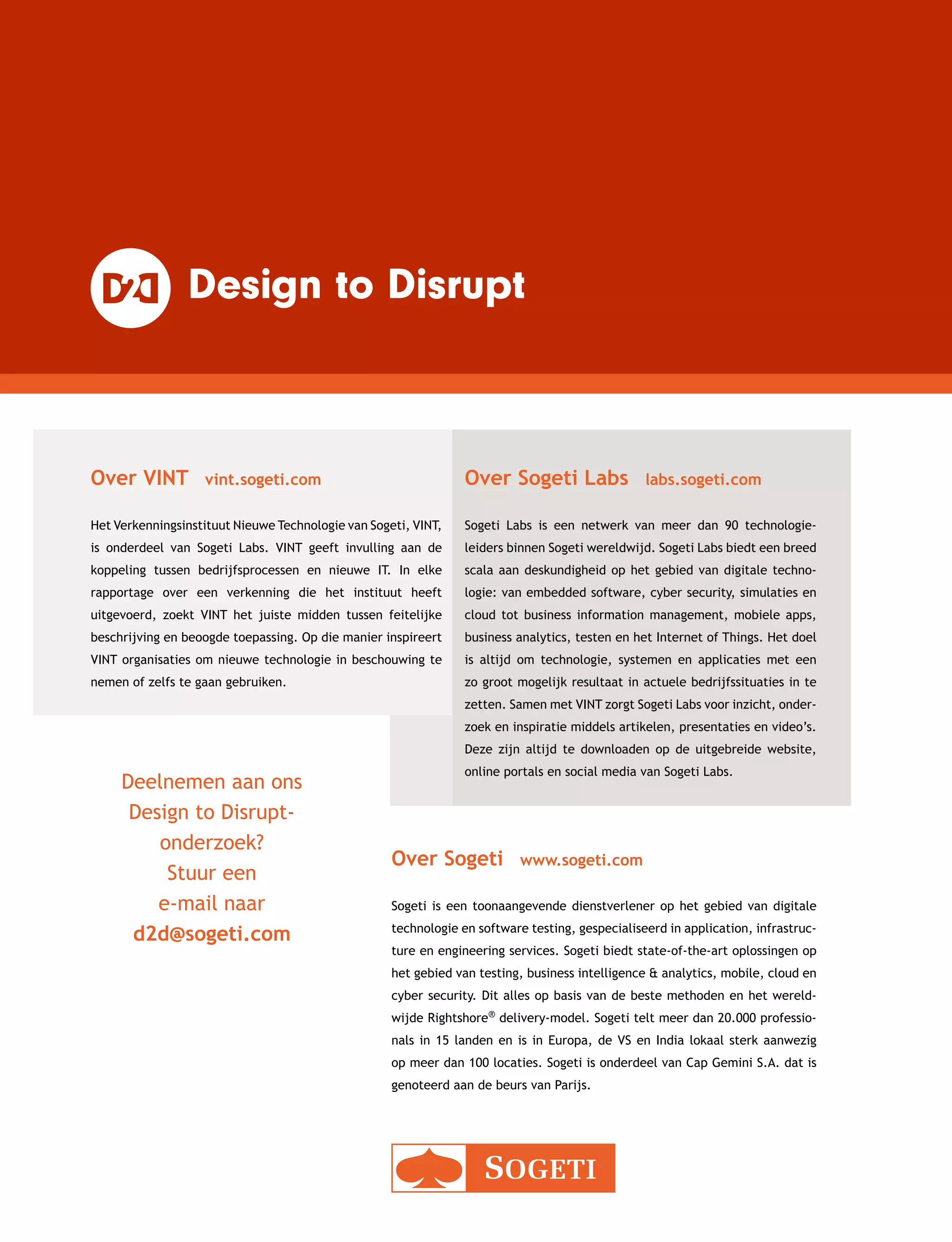 Deelnemen aan ons
Design to Disrupt-
onderzoek?
Stuur een
e-mail naar
d2d@sogeti.com
Over VINT  vint.sogeti.com
Het Verkenningsinstituut Nieuwe Technologie van Sogeti, VINT,
is onderdeel van Sogeti Labs. VINT geeft invulling aan de
koppeling tussen bedrijfsprocessen en nieuwe IT. In elke
rapportage over een verkenning die het instituut heeft
uitgevoerd, zoekt VINT het juiste midden tussen feitelijke
beschrijving en beoogde toepassing. Op die manier inspireert
VINT organisaties om nieuwe technologie in beschouwing te
nemen of zelfs te gaan gebruiken.
Over Sogeti  www.sogeti.com
Sogeti is een toonaangevende dienstverlener op het gebied van digitale
technologie en software testing, gespecialiseerd in application, infrastruc-
ture en engineering services. Sogeti biedt state-of-the-art oplossingen op
het gebied van testing, business intelligence  analytics, mobile, cloud en
cyber security. Dit alles op basis van de beste methoden en het wereld-
wijde Rightshore® delivery-model. Sogeti telt meer dan 20.000 professio­
nals in 15 landen en is in Europa, de VS en India lokaal sterk aanwezig
op meer dan 100 locaties. Sogeti is onderdeel van Cap Gemini S.A. dat is
genoteerd aan de beurs van Parijs.
Over Sogeti Labs  labs.sogeti.com
Sogeti Labs is een netwerk van meer dan 90 technologie­
leiders binnen Sogeti wereldwijd. Sogeti Labs biedt een breed
scala aan deskundigheid op het gebied van digitale techno-
logie: van embedded software, cyber security, simulaties en
cloud tot business information management, mobiele apps,
business analytics, testen en het Internet of Things. Het doel
is altijd om technologie, systemen en applicaties met een
zo groot mogelijk resultaat in actuele bedrijfs­situaties in te
zetten. Samen met VINT zorgt Sogeti Labs voor inzicht, onder-
zoek en inspiratie middels artikelen, presentaties en video’s.
Deze zijn altijd te downloaden op de uitgebreide website,
online portals en social media van Sogeti Labs.
 