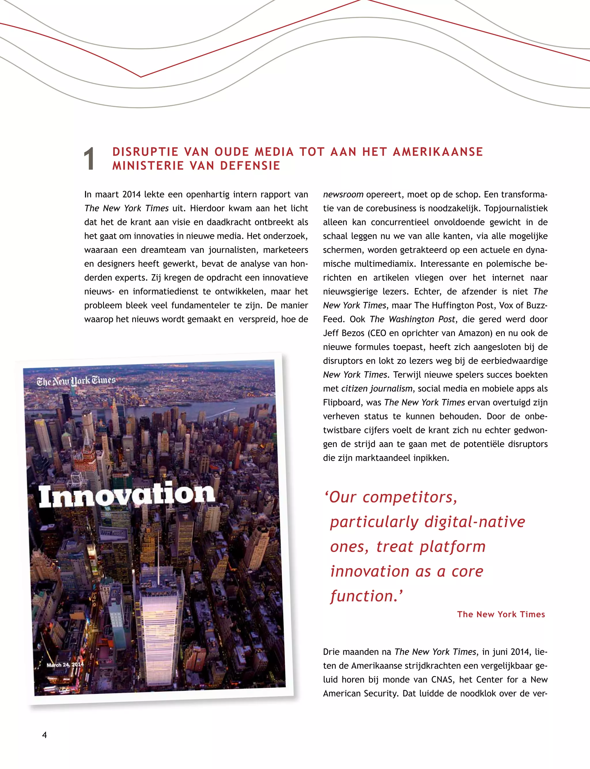 4
1	 DISRUPTIE VAN OUDE MEDIA TOT AAN HET AMERIKAANSE
MINISTERIE VAN DEFENSIE
In maart 2014 lekte een openhartig intern rapport van
The New York Times uit. Hierdoor kwam aan het licht
dat het de krant aan visie en daadkracht ontbreekt als
het gaat om innovaties in nieuwe media. Het onderzoek,
waaraan een dreamteam van journalisten, marketeers
en designers heeft gewerkt, bevat de analyse van hon-
derden experts. Zij kregen de opdracht een innovatieve
nieuws- en informatiedienst te ontwikkelen, maar het
probleem bleek veel fundamenteler te zijn. De manier
waarop het nieuws wordt gemaakt en verspreid, hoe de
newsroom opereert, moet op de schop. Een transforma-
tie van de corebusiness is noodzakelijk. Topjournalistiek
alleen kan concurrentieel onvoldoende gewicht in de
schaal leggen nu we van alle kanten, via alle mogelijke
schermen, worden getrakteerd op een actuele en dyna-
mische multimediamix. Interessante en polemische be-
richten en artikelen vliegen over het internet naar
nieuwsgierige lezers. Echter, de afzender is niet The
New York Times, maar The Huffington Post, Vox of Buzz-
Feed. Ook The Washington Post, die gered werd door
Jeff Bezos (CEO en oprichter van Amazon) en nu ook de
nieuwe formules toepast, heeft zich aangesloten bij de
disruptors en lokt zo lezers weg bij de eerbiedwaardige
New York Times. Terwijl nieuwe spelers succes boekten
met citizen journalism, social media en mobiele apps als
Flipboard, was The New York Times ervan overtuigd zijn
verheven status te kunnen behouden. Door de onbe-
twistbare cijfers voelt de krant zich nu echter gedwon-
gen de strijd aan te gaan met de potentiële disruptors
die zijn marktaandeel inpikken.
‘Our competitors,
particularly digital-native
ones, treat platform
innovation as a core
function.’
The New York Times
Drie maanden na The New York Times, in juni 2014, lie-
ten de Amerikaanse strijdkrachten een vergelijkbaar ge-
luid horen bij monde van CNAS, het Center for a New
American Security. Dat luidde de noodklok over de ver-
 