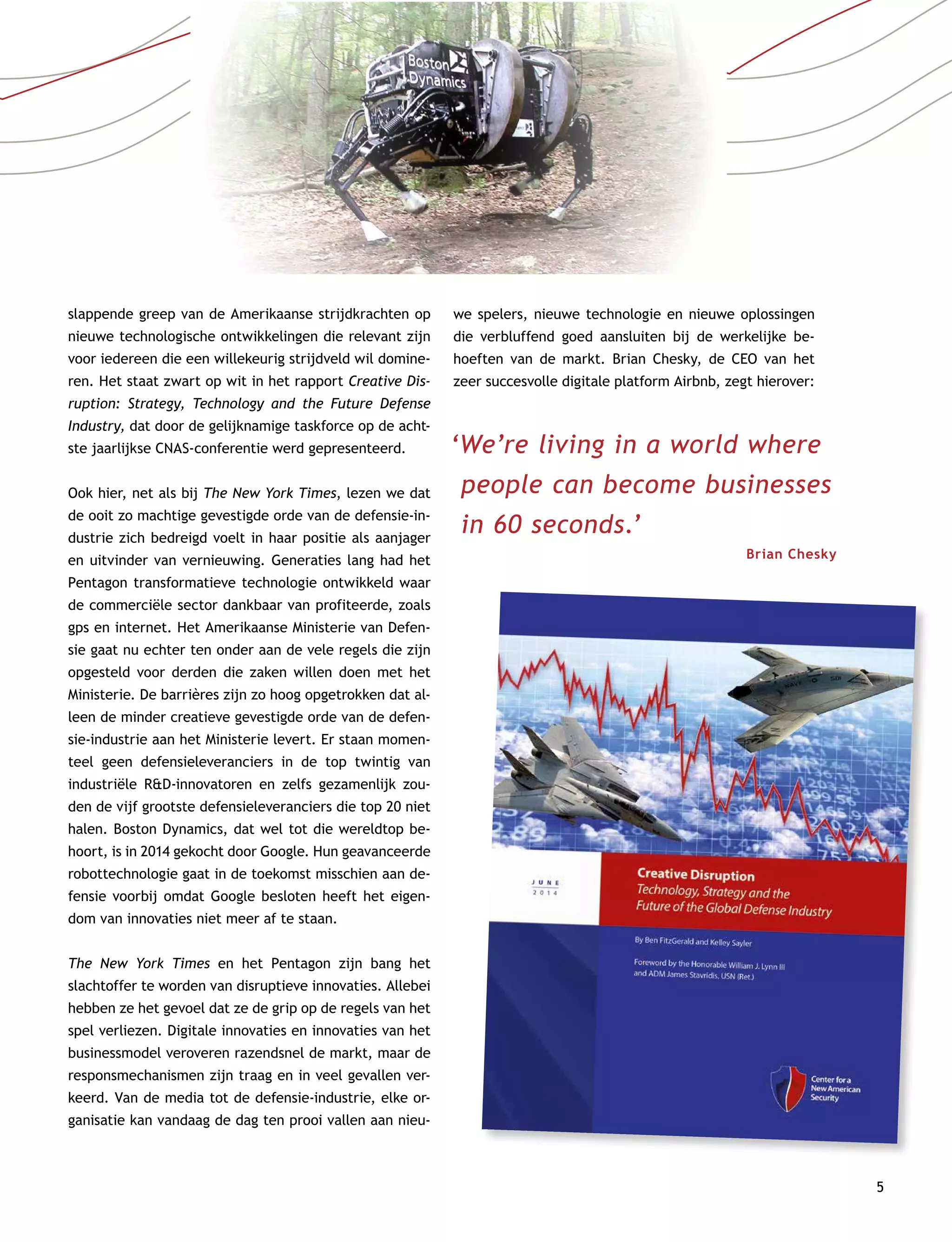 5
slappende greep van de Amerikaanse strijdkrachten op
nieuwe technologische ontwikkelingen die relevant zijn
voor iedereen die een willekeurig strijdveld wil domine-
ren. Het staat zwart op wit in het rapport Creative Dis-
ruption: Strategy, Technology and the Future Defense
Industry, dat door de gelijknamige taskforce op de acht-
ste jaarlijkse CNAS-conferentie werd gepresenteerd.
Ook hier, net als bij The New York Times, lezen we dat
de ooit zo machtige gevestigde orde van de defensie-in-
dustrie zich bedreigd voelt in haar positie als aanjager
en uitvinder van vernieuwing. Generaties lang had het
Pentagon transformatieve technologie ontwikkeld waar
de commerciële sector dankbaar van profiteerde, zoals
gps en internet. Het Amerikaanse Ministerie van Defen-
sie gaat nu echter ten onder aan de vele regels die zijn
opgesteld voor derden die zaken willen doen met het
Ministerie. De barrières zijn zo hoog opgetrokken dat al-
leen de minder creatieve gevestigde orde van de defen-
sie-industrie aan het Ministerie levert. Er staan momen-
teel geen defensieleveranciers in de top twintig van
industriële RD-innovatoren en zelfs gezamenlijk zou-
den de vijf grootste defensieleveranciers die top 20 niet
halen. Boston Dynamics, dat wel tot die wereldtop be-
hoort, is in 2014 gekocht door Google. Hun geavanceerde
robottechnologie gaat in de toekomst misschien aan de-
fensie voorbij omdat Google besloten heeft het eigen-
dom van innovaties niet meer af te staan.
The New York Times en het Pentagon zijn bang het
slachtoffer te worden van disruptieve innovaties. Allebei
hebben ze het gevoel dat ze de grip op de regels van het
spel verliezen. Digitale innovaties en innovaties van het
businessmodel veroveren razendsnel de markt, maar de
responsmechanismen zijn traag en in veel gevallen ver-
keerd. Van de media tot de defensie-industrie, elke or-
ganisatie kan vandaag de dag ten prooi vallen aan nieu-
we spelers, nieuwe technologie en nieuwe oplossingen
die verbluffend goed aansluiten bij de werkelijke be-
hoeften van de markt. Brian Chesky, de CEO van het
zeer succesvolle digitale platform Airbnb, zegt hierover:
‘We’re living in a world where
people can become businesses
in 60 seconds.’
Brian Chesky
 