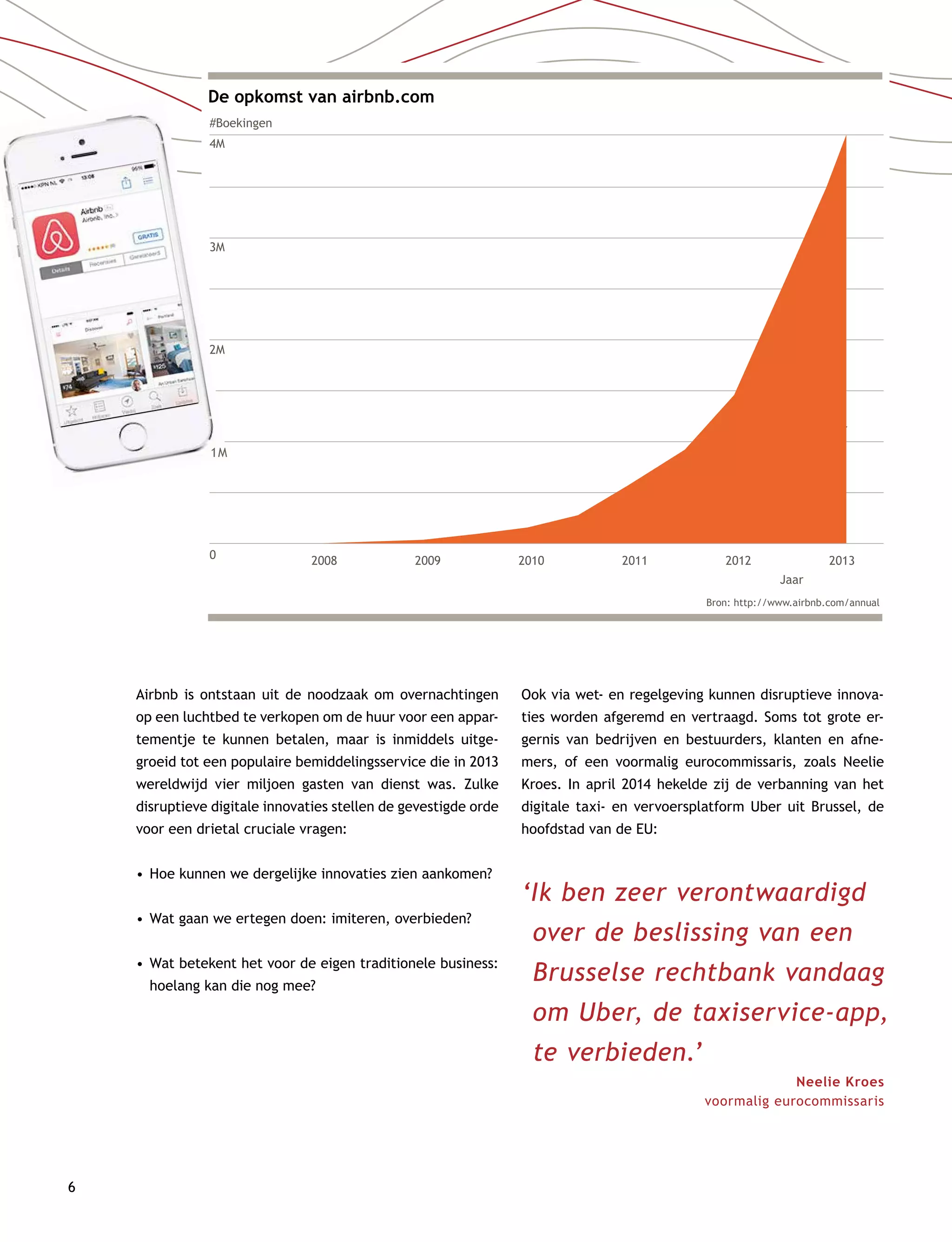 6
De opkomst van airbnb.com
#Boekingen
4M
3M
2M
1M
0 2008 2009 2010 2011 2012
Jaar
2013
Bron: http://www.airbnb.com/annual
Year
Airbnb is ontstaan uit de noodzaak om overnachtingen
op een luchtbed te verkopen om de huur voor een appar-
tementje te kunnen betalen, maar is inmiddels uitge-
groeid tot een populaire bemiddelingsservice die in 2013
wereldwijd vier miljoen gasten van dienst was. Zulke
disruptieve digitale innovaties stellen de gevestigde orde
voor een drietal cruciale vragen:
•	Hoe kunnen we dergelijke innovaties zien aankomen?
•	Wat gaan we ertegen doen: imiteren, overbieden?
•	Wat betekent het voor de eigen traditionele business:
hoelang kan die nog mee?
Ook via wet- en regelgeving kunnen disruptieve innova-
ties worden afgeremd en vertraagd. Soms tot grote er-
gernis van bedrijven en bestuurders, klanten en afne-
mers, of een voormalig eurocommissaris, zoals Neelie
Kroes. In april 2014 hekelde zij de verbanning van het
digitale taxi- en vervoersplatform Uber uit Brussel, de
hoofdstad van de EU:
1M
‘Ik ben zeer verontwaardigd
over de beslissing van een
Brusselse rechtbank vandaag
om Uber, de taxiservice-app,
te verbieden.’
Neelie Kroes
voormalig eurocommissaris
 