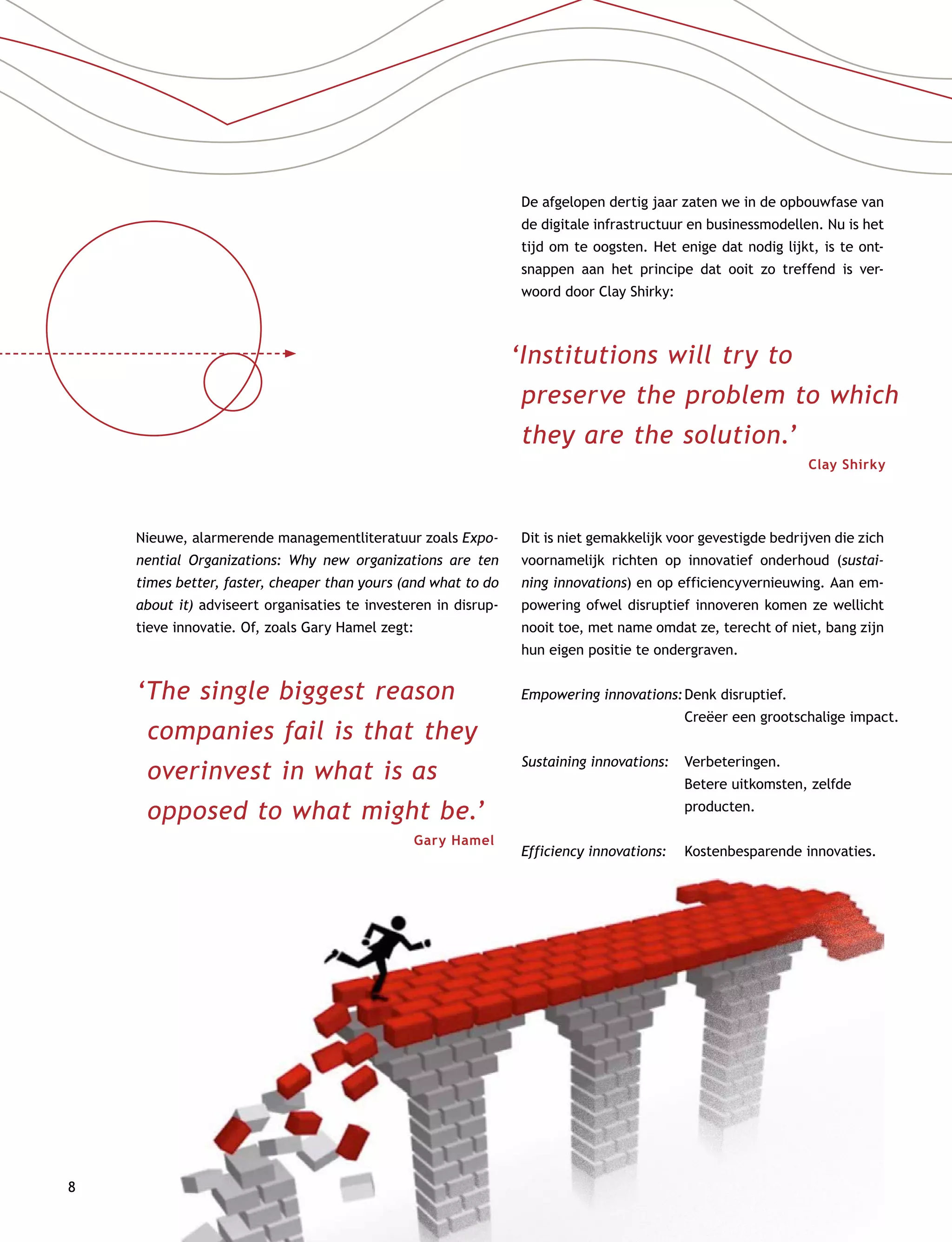 8
Nieuwe, alarmerende managementliteratuur zoals Expo-
nential Organizations: Why new organizations are ten
times better, faster, cheaper than yours (and what to do
about it) adviseert organisaties te investeren in disrup-
tieve innovatie. Of, zoals Gary Hamel zegt:
‘The single biggest reason
companies fail is that they
overinvest in what is as
opposed to what might be.’
Gary Hamel
De afgelopen dertig jaar zaten we in de opbouwfase van
de digitale infrastructuur en businessmodellen. Nu is het
tijd om te oogsten. Het enige dat nodig lijkt, is te ont-
snappen aan het principe dat ooit zo treffend is ver-
woord door Clay Shirky:
Dit is niet gemakkelijk voor gevestigde bedrijven die zich
voornamelijk richten op innovatief onderhoud (sustai-
ning innovations) en op efficiencyvernieuwing. Aan em-
powering ofwel disruptief innoveren komen ze wellicht
nooit toe, met name omdat ze, terecht of niet, bang zijn
hun eigen positie te ondergraven.
‘Institutions will try to
preserve the problem to which
they are the solution.’
Clay Shirky
Empowering innovations:	Denk disruptief.
Creëer een grootschalige impact.
Sustaining innovations:	Verbeteringen.
Betere uitkomsten, zelfde
­producten.
Efficiency innovations:	Kostenbesparende innovaties.
 
