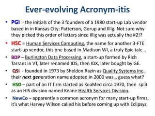 Ever-evolving Acronym-itis
• PGI = the initials of the 3 founders of a 1980 start-up Lab vendor
based in in Kansas City: Patterson, Gorup and Illig. Not sure why
they picked this order of letters since Illig was actually the #2!?
• HSC = Human Services Computing, the name for another 3-FTE
start-up vendor, this one based in Madison WI, a truly Epic tale…
• BDP – Burlington Data Processing, a start-up formed by Rich
Tarrant in VT, later renamed IDS, then IDX, later bought by GE.
• QSI - founded in 1973 by Sheldon Razin as Quality Systems Inc.,
their next generation name adopted in 2000 was… guess what?
• HSD – part of an IT firm started as KeaMed circa 1970, then split
as an HIS division named Keane Health Services Division.
• NewCo – apparently a common acronym for many start-up firms,
it’s what Harvey Wilson called his before coming up with Eclipsys.
 
