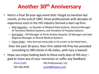Another 30th Anniversary
• Here’s a final 30-year-ago event that I forgot to mention last
month; at the end of 1987, three professionals with decades of
experience each in the HIS industry formed a start-up firm:
– Bob Pagnotta – co-founder of Medical Data Systems, General Manager
of Tymshare Medical Systems, and President of Hosplex Systems.
– Karl Sydor – DP Manager at Perth Amboy Hospital, ID Manager and later
Regional Manager at Shared Medical Systems.
– Vince Ciotti – who lost too many jobs in his career to be listed here…
Over the past 30 years, their firm called HIS Pros has provided
consulting to 390 clients in 46 states, with nary a lawsuit.
• Hope you enjoy looking back to these early days of HIS-tory –
glad to share any of your memories or suffer any feedback:
Vince Ciotti HIS Professionals, LLC
505.466.4958 vciotti@hispros.com
 