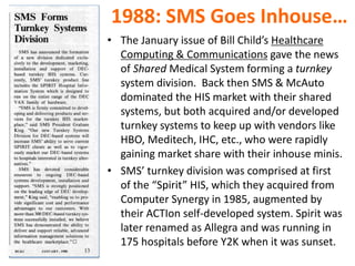 1988: SMS Goes Inhouse…
• The January issue of Bill Child’s Healthcare
Computing & Communications gave the news
of Shared Medical System forming a turnkey
system division. Back then SMS & McAuto
dominated the HIS market with their shared
systems, but both acquired and/or developed
turnkey systems to keep up with vendors like
HBO, Meditech, IHC, etc., who were rapidly
gaining market share with their inhouse minis.
• SMS’ turnkey division was comprised at first
of the “Spirit” HIS, which they acquired from
Computer Synergy in 1985, augmented by
their ACTIon self-developed system. Spirit was
later renamed as Allegra and was running in
175 hospitals before Y2K when it was sunset.
 