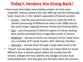 Today’s Vendors Are Going Back!
• How ironic that today most leading vendors of what were
originally inhouse systems are now offering remote hosting (aka
SaaS, cloud, etc. ), the modern equivalent of shared systems:
– Cerner – had the wise business sense to make the shift to
remote processing of Millennium early in the 2000s due to
the much larger ongoing revenue stream that hosting offers.
– Epic – just announced in 2016 the option of clients hosting
their system remotely from a huge data center in Verona.
– Meditech – almost all clients ran inhouse at first; today there
are a number of 3rd party hosters: Dell, Teknicor, Parallon…
– Allscripts – remote hosts through a large data center in NJ.
• “Cloud” may be where buyers’ heads are if they think it’s much
different than a shared system where the vendor has the
servers, charges the max, blames any outages on your local
network/devices, and may give you the data when you convert…
 
