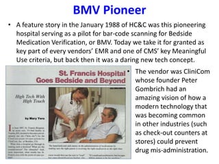 BMV Pioneer
• A feature story in the January 1988 of HC&C was this pioneering
hospital serving as a pilot for bar-code scanning for Bedside
Medication Verification, or BMV. Today we take it for granted as
key part of every vendors’ EMR and one of CMS’ key Meaningful
Use criteria, but back then it was a daring new tech concept.
• The vendor was CliniCom
whose founder Peter
Gombrich had an
amazing vision of how a
modern technology that
was becoming common
in other industries (such
as check-out counters at
stores) could prevent
drug mis-administration.
 