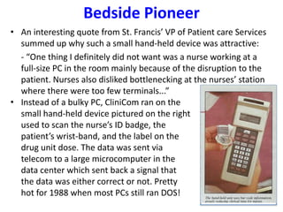 Bedside Pioneer
• An interesting quote from St. Francis’ VP of Patient care Services
summed up why such a small hand-held device was attractive:
- “One thing I definitely did not want was a nurse working at a
full-size PC in the room mainly because of the disruption to the
patient. Nurses also disliked bottlenecking at the nurses’ station
where there were too few terminals...”
• Instead of a bulky PC, CliniCom ran on the
small hand-held device pictured on the right
used to scan the nurse’s ID badge, the
patient’s wrist-band, and the label on the
drug unit dose. The data was sent via
telecom to a large microcomputer in the
data center which sent back a signal that
the data was either correct or not. Pretty
hot for 1988 when most PCs still ran DOS!
 