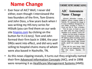 Name Change
• As this news clipping reveals, it turns out they originally named
their firm Advanced Information Concepts (AIC), and in 1998
were renaming it as Healthcare Management Systems (HMS).
• Ever hear of AIC? Well, I never did
either, even though I interviewed the
two founders of the firm, Tom Givens
and John Doss, a few years back when I
was writing my HIS-tory series for
HIStalk (you can find them on our web
site hispros.com by clicking on the
button for H.I.S.tory). Tom and John
formed their firm back in 1984, the year
DRGs went into effect, and did very well
selling to hospital chains many of whom
were also based in Nashville, TN.
 