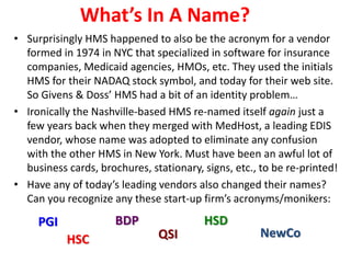 What’s In A Name?
• Surprisingly HMS happened to also be the acronym for a vendor
formed in 1974 in NYC that specialized in software for insurance
companies, Medicaid agencies, HMOs, etc. They used the initials
HMS for their NADAQ stock symbol, and today for their web site.
So Givens & Doss’ HMS had a bit of an identity problem…
• Ironically the Nashville-based HMS re-named itself again just a
few years back when they merged with MedHost, a leading EDIS
vendor, whose name was adopted to eliminate any confusion
with the other HMS in New York. Must have been an awful lot of
business cards, brochures, stationary, signs, etc., to be re-printed!
• Have any of today’s leading vendors also changed their names?
Can you recognize any these start-up firm’s acronyms/monikers:
PGI
HSC
BDP
QSI
HSD
NewCo
 