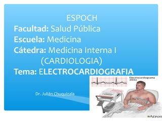 ESPOCH
Facultad: Salud Pública
Escuela: Medicina
Cátedra: Medicina Interna I
(CARDIOLOGIA)
Tema: ELECTROCARDIOGRAFIA
Dr. Julián Chuquizala
 