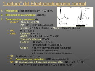 “Lectura” del Electrocadiograma normal
1. Frecuencia de los complejos: 60 – 100 l.p.m.
2. Ritmicidad de los complejos: Rítmicos
3. Características y secuencia de:
• Onda P: Delante del QRS
ÂP: -30º y +90º (plano frontal)
Duración: < 0,10 s (2,5 mm) y Altura: < 0,25 mV (2,5 mm)
• PR: 0,12 – 0,21 s
• QRS: Duración: < 0,10 s
ÂQRS (plano frontal): entre 0º y +90º
Transición eléctrica: V3-V4
Onda Q: - Duración: < 0,04 s
- Profundidad: < 1/3 del QRS
Onda R: < 15 mm (derivaciones de miembros)
< 25 mm en precordiales
> 5 mm en dos derivaciones bipolares
• ST: Isoeléctrico (+/- 1 mm)
• T: Asimétrica y con polaridad = QRS correspondiente
• QT: QT corregido por la frecuencia cardiaca: QTc: QTc= QT / RR
• QTc < 0,45 s en el hombre y < 0,47 s en la mujer
QRS < 0.11 s
 
