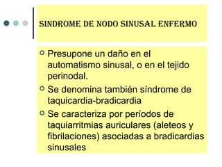 sindroMe de nodo sinusal enferMo
 Presupone un daño en el
automatismo sinusal, o en el tejido
perinodal.
 Se denomina también síndrome de
taquicardia-bradicardia
 Se caracteriza por períodos de
taquiarritmias auriculares (aleteos y
fibrilaciones) asociadas a bradicardias
sinusales
 