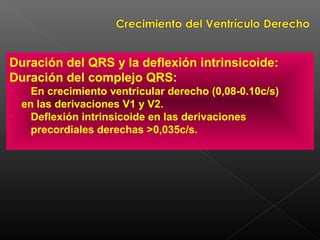 Duración del QRS y la deflexión intrinsicoide:
Duración del complejo QRS:
• En crecimiento ventricular derecho (0,08-0.10c/s)
en las derivaciones V1 y V2.
• Deflexión intrinsicoide en las derivaciones
precordiales derechas >0,035c/s.
 