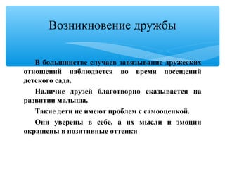 В большинстве случаев завязывание дружеских
отношений наблюдается во время посещений
детского сада.
Наличие друзей благотворно сказывается на
развитии малыша.
Такие дети не имеют проблем с самооценкой.
Они уверены в себе, а их мысли и эмоции
окрашены в позитивные оттенки
Возникновение дружбы
 