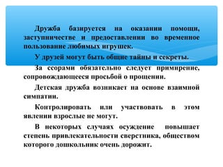 Дружба базируется на оказании помощи,
заступничестве и предоставлении во временное
пользование любимых игрушек.
У друзей могут быть общие тайны и секреты.
За ссорами обязательно следует примирение,
сопровождающееся просьбой о прощении.
Детская дружба возникает на основе взаимной
симпатии.
Контролировать или участвовать в этом
явлении взрослые не могут.
В некоторых случаях осуждение повышает
степень привлекательности сверстника, обществом
которого дошкольник очень дорожит.
 
