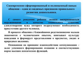 С самого рождения ребенок должен восприниматься
окружающими в качестве социального существа,
удовлетворение нужд которого подразумевает необходимость
присутствия другого человека.
В процессе общения с ближайшими родственниками малыш
знакомится с человеческим опытом, впитывает культуру
поведения и формирует представления о предметах, людях и
природных явлениях.
Основанная на принципе взаимодействия коммуникация –
залог успешного формирования сознания и соответствующих
норме высших психических функций.
Своевременно сформированный и полноценный навык
общения – один из видимых признаков правильного
развития дошкольника.
 