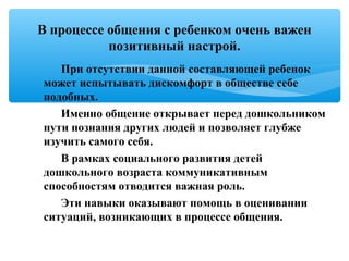 При отсутствии данной составляющей ребенок
может испытывать дискомфорт в обществе себе
подобных.
Именно общение открывает перед дошкольником
пути познания других людей и позволяет глубже
изучить самого себя.
В рамках социального развития детей
дошкольного возраста коммуникативным
способностям отводится важная роль.
Эти навыки оказывают помощь в оценивании
ситуаций, возникающих в процессе общения.
В процессе общения с ребенком очень важен
позитивный настрой.
 