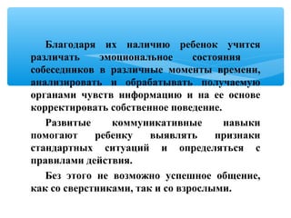 Благодаря их наличию ребенок учится
различать эмоциональное состояния
собеседников в различные моменты времени,
анализировать и обрабатывать получаемую
органами чувств информацию и на ее основе
корректировать собственное поведение.
Развитые коммуникативные навыки
помогают ребенку выявлять признаки
стандартных ситуаций и определяться с
правилами действия.
Без этого не возможно успешное общение,
как со сверстниками, так и со взрослыми.
 