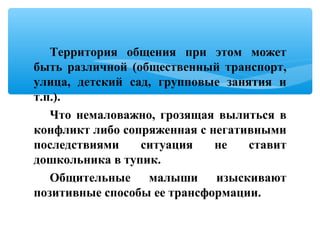 Территория общения при этом может
быть различной (общественный транспорт,
улица, детский сад, групповые занятия и
т.п.).
Что немаловажно, грозящая вылиться в
конфликт либо сопряженная с негативными
последствиями ситуация не ставит
дошкольника в тупик.
Общительные малыши изыскивают
позитивные способы ее трансформации.
 