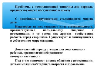 Проблемы с коммуникацией типичны для периода,
предшествующего поступлению в школу.
С подобными трудностями сталкиваются многие
дети.
Некоторые из них страдают из-за стеснительности,
препятствующей нормальному общению с
ровесниками, в то время как другим свойственна
робость перед старшими. Существуют и замкнувшиеся
в собственном мире малыши.
Дошкольный период отведен для социализации
ребенка, предполагающей развитие
коммуникативности.
Под этим понимают умение общения с ровесниками,
детьми младшего/старшего возраста и взрослыми.
 