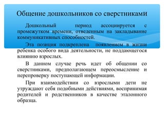 Дошкольный период ассоциируется с
промежутком времени, отведенным на закладывание
коммуникативных способностей.
Эта позиция подкреплена появлением в жизни
ребенка особого вида деятельности, не поддающегося
влиянию взрослых.
В данном случае речь идет об общении со
сверстниками, предполагающем переосмысление и
перепроверку поступающей информации.
При взаимодействии со взрослыми дети не
утруждают себя подобными действиями, воспринимая
родителей и родственников в качестве эталонного
образца.
Общение дошкольников со сверстниками
 