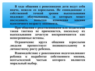 В ходе общения с ровесниками дети ведут себя
иначе, нежели со взрослыми. Не совпадающие с
собственной точкой зрения высказывания
подлежат обдумыванию, за которым может
последовать попытка изменения мнения
идентичного возрасту оппонента.
При общении с родственниками или педагогами
такая тактика не применяется, поскольку их
высказывания зачастую воспринимаются как
непогрешимые истины.
Ограничение круга общения взрослыми
людьми препятствует познавательному и
личностному росту ребенка.
Взаимодействие с ровесниками подготавливают
ребенка к выработке собственного мнения,
неотъемлемой частью которого являются
моральный выбор.
 