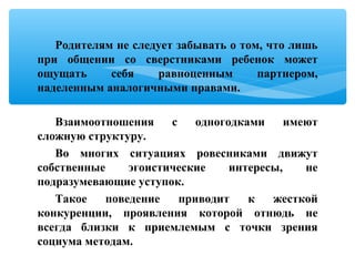 Родителям не следует забывать о том, что лишь
при общении со сверстниками ребенок может
ощущать себя равноценным партнером,
наделенным аналогичными правами.
Взаимоотношения с одногодками имеют
сложную структуру.
Во многих ситуациях ровесниками движут
собственные эгоистические интересы, не
подразумевающие уступок.
Такое поведение приводит к жесткой
конкуренции, проявления которой отнюдь не
всегда близки к приемлемым с точки зрения
социума методам.
 
