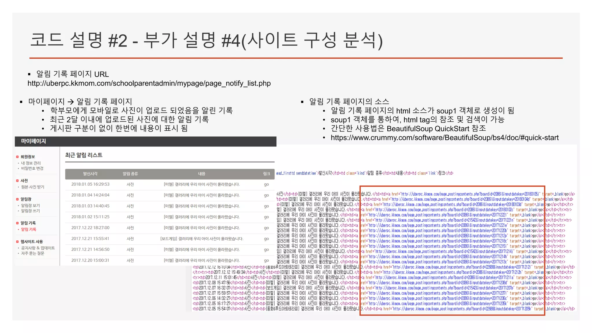 코드 설명 #2 - 부가 설명 #4(사이트 구성 분석)
▪ 알림 기록 페이지 URL
http://uberpc.kkmom.com/schoolparentadmin/mypage/page_notify_list.php
▪ 마이페이지  알림 기록 페이지
• 학부모에게 모바일로 사진이 업로드 되었음을 알린 기록
• 최근 2달 이내에 업로드된 사진에 대한 알림 기록
• 게시판 구분이 없이 한번에 내용이 표시 됨
▪ 알림 기록 페이지의 소스
• 알림 기록 페이지의 html 소스가 soup1 객체로 생성이 됨
• soup1 객체를 통하여, html tag의 참조 및 검색이 가능
• 간단한 사용법은 BeautifulSoup QuickStart 참조
• https://www.crummy.com/software/BeautifulSoup/bs4/doc/#quick-start
 