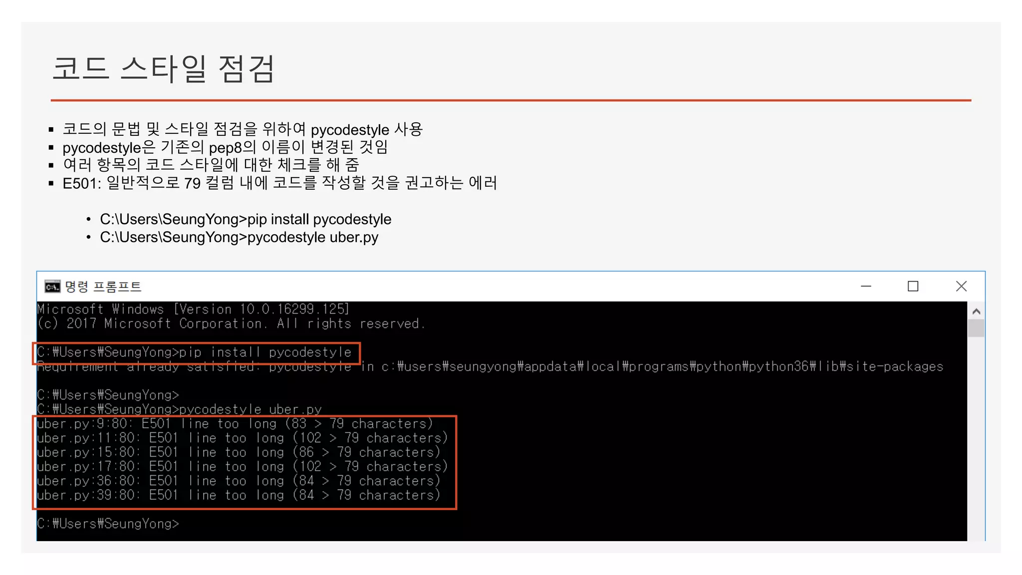 코드 스타일 점검
▪ 코드의 문법 및 스타일 점검을 위하여 pycodestyle 사용
▪ pycodestyle은 기존의 pep8의 이름이 변경된 것임
▪ 여러 항목의 코드 스타일에 대한 체크를 해 줌
▪ E501: 일반적으로 79 컬럼 내에 코드를 작성할 것을 권고하는 에러
• C:UsersSeungYong>pip install pycodestyle
• C:UsersSeungYong>pycodestyle uber.py
 