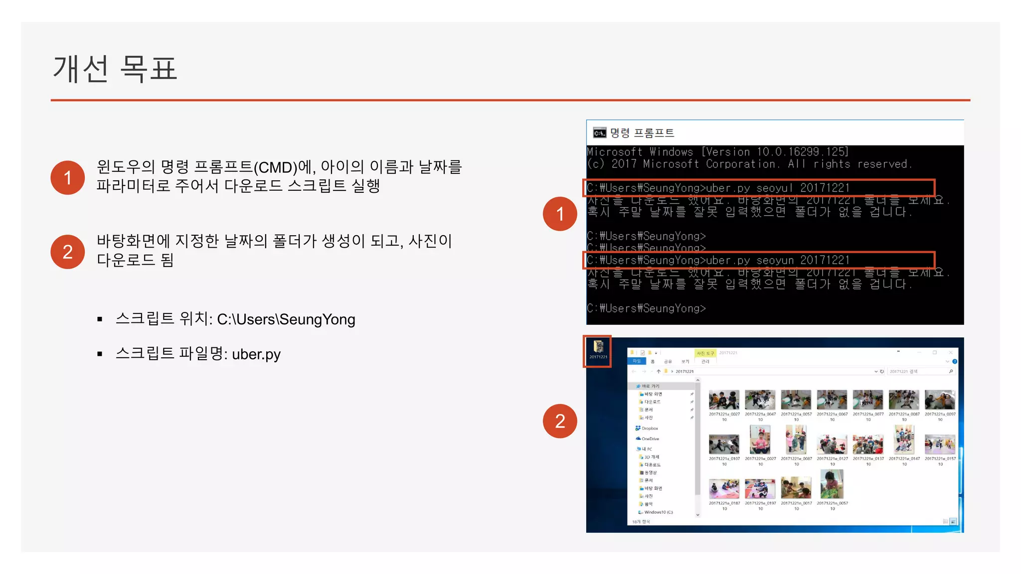 개선 목표
1
윈도우의 명령 프롬프트(CMD)에, 아이의 이름과 날짜를
파라미터로 주어서 다운로드 스크립트 실행
2
1
2
바탕화면에 지정한 날짜의 폴더가 생성이 되고, 사진이
다운로드 됨
▪ 스크립트 위치: C:UsersSeungYong
▪ 스크립트 파일명: uber.py
 