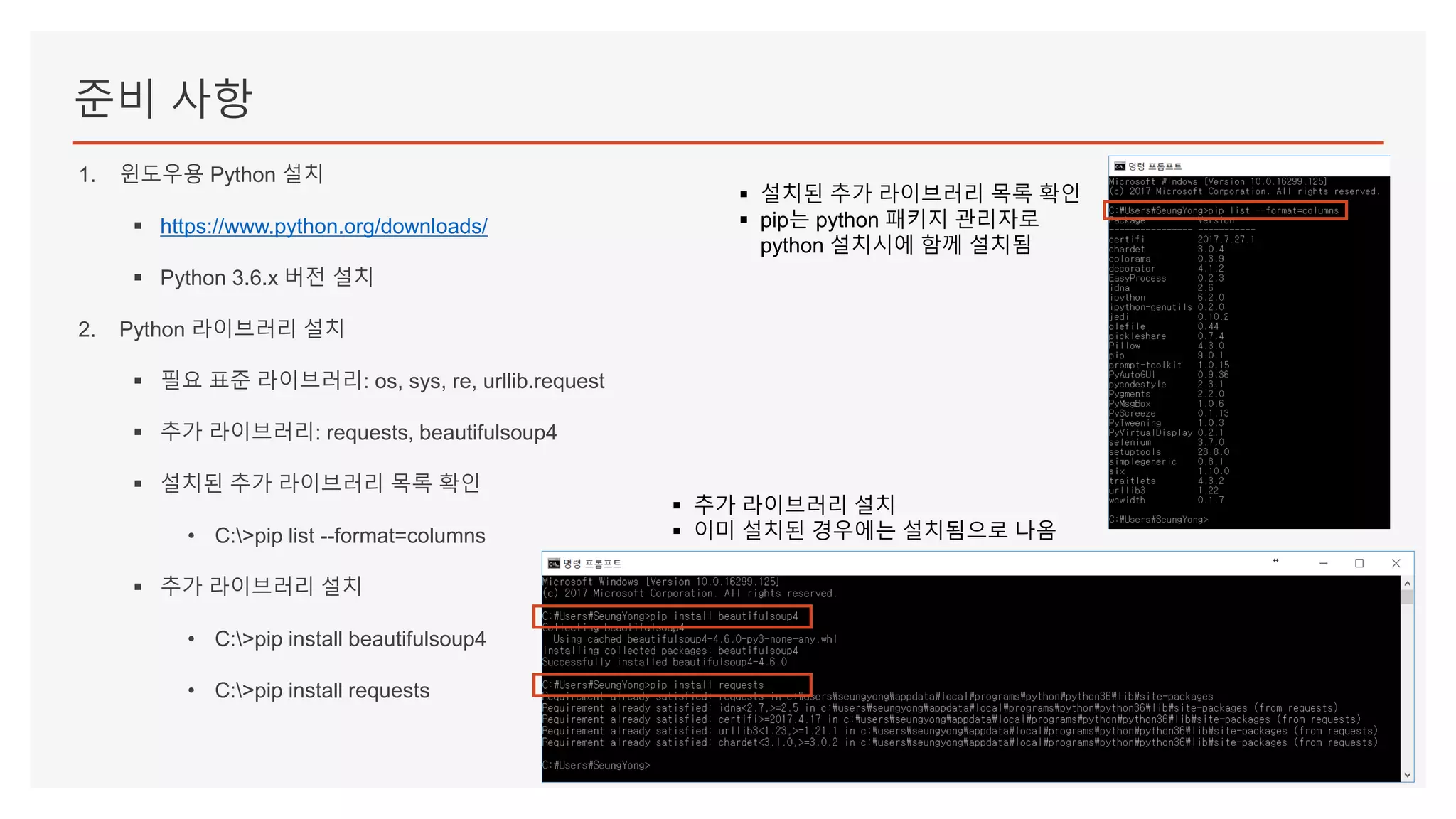 준비 사항
1. 윈도우용 Python 설치
▪ https://www.python.org/downloads/
▪ Python 3.6.x 버전 설치
2. Python 라이브러리 설치
▪ 필요 표준 라이브러리: os, sys, re, urllib.request
▪ 추가 라이브러리: requests, beautifulsoup4
▪ 설치된 추가 라이브러리 목록 확인
• C:>pip list --format=columns
▪ 추가 라이브러리 설치
• C:>pip install beautifulsoup4
• C:>pip install requests
▪ 설치된 추가 라이브러리 목록 확인
▪ pip는 python 패키지 관리자로
python 설치시에 함께 설치됨
▪ 추가 라이브러리 설치
▪ 이미 설치된 경우에는 설치됨으로 나옴
 