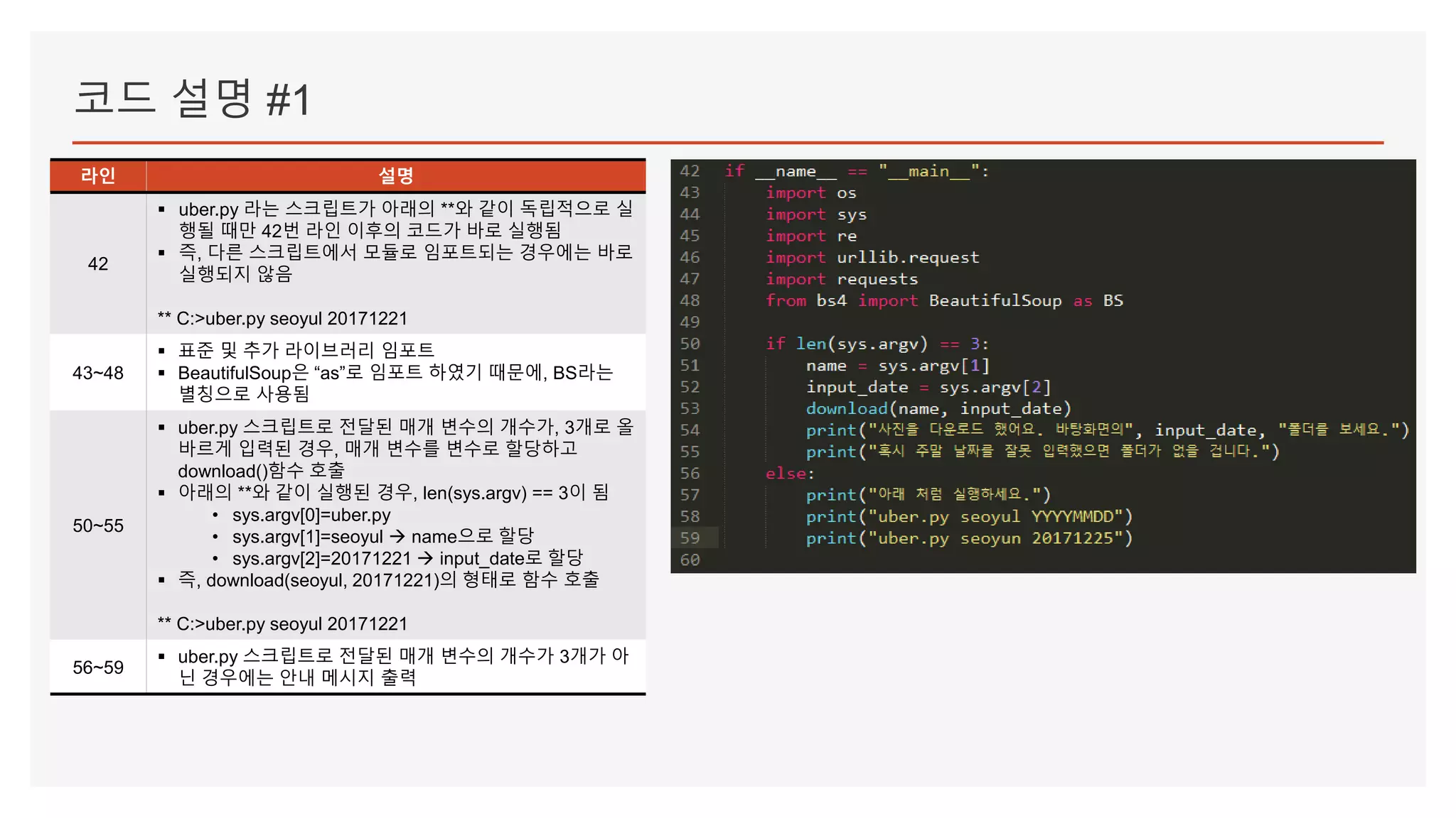 코드 설명 #1
라인 설명
42
▪ uber.py 라는 스크립트가 아래의 **와 같이 독립적으로 실
행될 때만 42번 라인 이후의 코드가 바로 실행됨
▪ 즉, 다른 스크립트에서 모듈로 임포트되는 경우에는 바로
실행되지 않음
** C:>uber.py seoyul 20171221
43~48
▪ 표준 및 추가 라이브러리 임포트
▪ BeautifulSoup은 “as”로 임포트 하였기 때문에, BS라는
별칭으로 사용됨
50~55
▪ uber.py 스크립트로 전달된 매개 변수의 개수가, 3개로 올
바르게 입력된 경우, 매개 변수를 변수로 할당하고
download()함수 호출
▪ 아래의 **와 같이 실행된 경우, len(sys.argv) == 3이 됨
• sys.argv[0]=uber.py
• sys.argv[1]=seoyul  name으로 할당
• sys.argv[2]=20171221  input_date로 할당
▪ 즉, download(seoyul, 20171221)의 형태로 함수 호출
** C:>uber.py seoyul 20171221
56~59
▪ uber.py 스크립트로 전달된 매개 변수의 개수가 3개가 아
닌 경우에는 안내 메시지 출력
 
