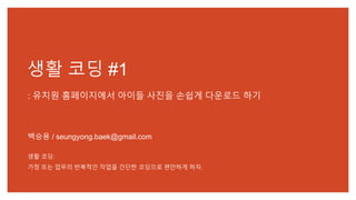 생활 코딩 #1
: 유치원 홈페이지에서 아이들 사진을 손쉽게 다운로드 하기
백승용 / seungyong.baek@gmail.com
생활 코딩:
가정 또는 업무의 반복적인 작업을 간단한 코딩으로 편안하게 하자.
 