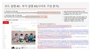 코드 설명 #2 - 부가 설명 #3(사이트 구성 분석)
▪ 특정 일자의 사진첩 URL
http://uberpc.kkmom.com/page_postingcontents.php?inputdatekey=20180104d&boardid=20861&mykidonly=on
▪ 특정 일자의 개별 사진 파일 URL
http://img79b.kkmom.com/go/school/uberpc/2018/01/04/04d/20180104d_001710.jpg
▪ 특정 일자의 사진첩 화면
▪ 특정 일자의 사진첩 페이지 소스
▪ 날짜 파라미터에 임의의 알파벳이 추가됨
▪ 연령별, 방과후 수업이 별도 게시판으로 관리됨
▪ mykidonly: 우리 아이 사진만 보기
▪ 사진첩 및 파일의 URL이 단순하지 않음  즉,
이러한 모든 요소를 코드화 하려면 복잡해짐
▪ 다행히 “부가설명 #4” 처럼, 알림 기록을
제공해주어서 훨씬 단순하게 작성 가능
 