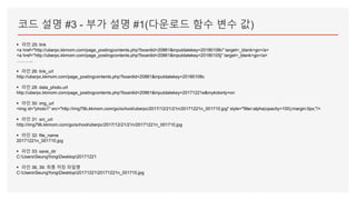 코드 설명 #3 - 부가 설명 #1(다운로드 함수 변수 값)
▪ 라인 25: link
<a href="http://uberpc.kkmom.com/page_postingcontents.php?boardid=20861&inputdatekey=20180108c" target=_blank>go</a>
<a href="http://uberpc.kkmom.com/page_postingcontents.php?boardid=20861&inputdatekey=20180105j" target=_blank>go</a>
………..
▪ 라인 26: link_url
http://uberpc.kkmom.com/page_postingcontents.php?boardid=20861&inputdatekey=20180108c
▪ 라인 28: data_photo.url
http://uberpc.kkmom.com/page_postingcontents.php?boardid=20861&inputdatekey=20171221e&mykidonly=on
▪ 라인 30: img_url
<img id="photo1" src="http://img79b.kkmom.com/go/school/uberpc/2017/12/21/21n/20171221n_001710.jpg" style="filter:alpha(opacity=100);margin:0px;"/>
▪ 라인 31: src_url
http://img79b.kkmom.com/go/school/uberpc/2017/12/21/21n/20171221n_001710.jpg
▪ 라인 32: file_name
20171221n_001710.jpg
▪ 라인 33: save_dir
C:UsersSeungYongDesktop20171221
▪ 라인 36, 39: 최종 저장 파일명
C:UsersSeungYongDesktop2017122120171221n_001710.jpg
 