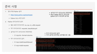 준비 사항
1. 윈도우용 Python 설치
▪ https://www.python.org/downloads/
▪ Python 3.6.x 버전 설치
2. Python 라이브러리 설치
▪ 필요 표준 라이브러리: os, sys, re, urllib.request
▪ 추가 라이브러리: requests, beautifulsoup4
▪ 설치된 추가 라이브러리 목록 확인
• C:>pip list --format=columns
▪ 추가 라이브러리 설치
• C:>pip install beautifulsoup4
• C:>pip install requests
▪ 설치된 추가 라이브러리 목록 확인
▪ pip는 python 패키지 관리자로
python 설치시에 함께 설치됨
▪ 추가 라이브러리 설치
▪ 이미 설치된 경우에는 설치됨으로 나옴
 