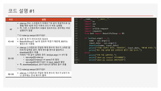 코드 설명 #1
라인 설명
42
▪ uber.py 라는 스크립트가 아래의 **와 같이 독립적으로 실
행될 때만 42번 라인 이후의 코드가 바로 실행됨
▪ 즉, 다른 스크립트에서 모듈로 임포트되는 경우에는 바로
실행되지 않음
** C:>uber.py seoyul 20171221
43~48
▪ 표준 및 추가 라이브러리 임포트
▪ BeautifulSoup은 “as”로 임포트 하였기 때문에, BS라는
별칭으로 사용됨
50~55
▪ uber.py 스크립트로 전달된 매개 변수의 개수가, 3개로 올
바르게 입력된 경우, 매개 변수를 변수로 할당하고
download()함수 호출
▪ 아래의 **와 같이 실행된 경우, len(sys.argv) == 3이 됨
• sys.argv[0]=uber.py
• sys.argv[1]=seoyul  name으로 할당
• sys.argv[2]=20171221  input_date로 할당
▪ 즉, download(seoyul, 20171221)의 형태로 함수 호출
** C:>uber.py seoyul 20171221
56~59
▪ uber.py 스크립트로 전달된 매개 변수의 개수가 3개가 아
닌 경우에는 안내 메시지 출력
 