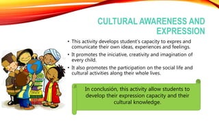 CULTURAL AWARENESS AND
EXPRESSION
• This activity develops student’s capacity to expres and
comunicate their own ideas, experiences and feelings.
• It promotes the iniciative, creativity and imagination of
every child.
• It also promotes the participation on the social life and
cultural activities along their whole lives.
In conclusión, this activity allow students to
develop their expression capacity and their
cultural knowledge.
 