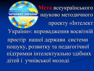 Мета всеукраїнського
науково методичного
проекту «Інтелект
України»: впровадження восвітній
простір нашої держави системи
пошуку, розвитку та педагогічної
підтримки інтелектуально здібних
дітей і учнівської молоді.
 