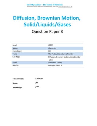 Level IGCSE
ExamBoard CIE
Topic The Particulate nature of matter
Sub-Topic Diffusion,Brownian Motion,Solid/Liquids/
Gases
Paper (Extended) Theory
Booklet Question Paper 3
72 minutes
/60
TimeAllowed:
Score:
Percentage: /100
Subject Chemistry
Diffusion, Brownian Motion,
Solid/Liquids/Gases
Question Paper 3
Save My Exams! – The Home of Revision
For more awesome GCSE and A level resources, visit us at www.savemyexams.co.uk/
 