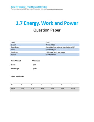 Save My Exams! –The Homeof Revision
For more awesome GCSE and A level resources, visit us at www.savemyexams.co.uk/
1.7 Energy, Work and Power
Question Paper
Level IGCSE
Subject Physics(0625)
ExamBoard CambridgeInternationalExaminations(CIE)
Topic GeneralPhysics
Sub-Topic 1.7Energy,WorkandPower
Booklet QuestionPaper
Time Allowed: 77 minutes
Score: /64
Percentage: /100
Grade Boundaries:
A* A B C D E U
>85% 75% 60% 45% 35% 25% <25%
 