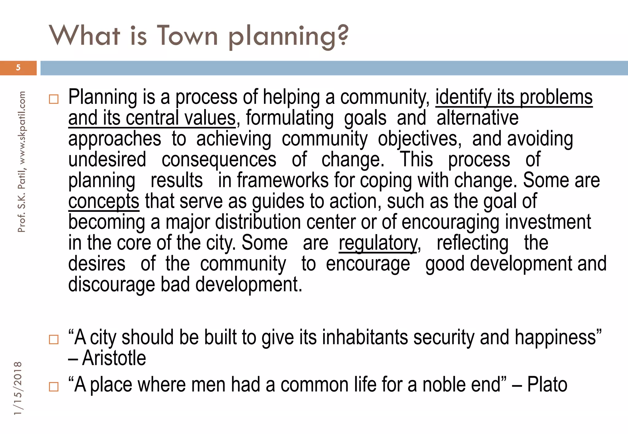 What is Town planning?
1/15/2018Prof.S.K.Patil,www.skpatil.com
5
 Planning is a process of helping a community, identify its problems
and its central values, formulating goals and alternative
approaches to achieving community objectives, and avoiding
undesired consequences of change. This process of
planning results in frameworks for coping with change. Some are
concepts that serve as guides to action, such as the goal of
becoming a major distribution center or of encouraging investment
in the core of the city. Some are regulatory, reflecting the
desires of the community to encourage good development and
discourage bad development.
 “A city should be built to give its inhabitants security and happiness”
– Aristotle
 “A place where men had a common life for a noble end” – Plato
 