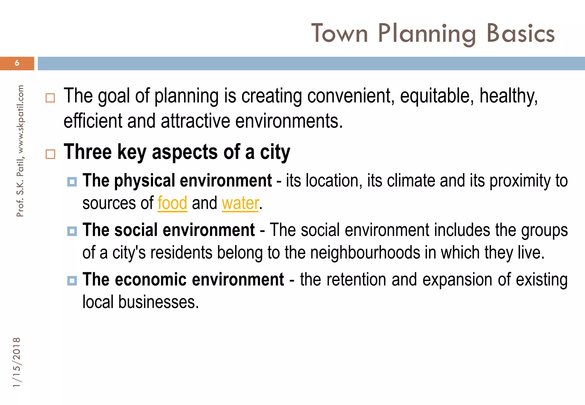 Town Planning Basics
1/15/2018Prof.S.K.Patil,www.skpatil.com
6
 The goal of planning is creating convenient, equitable, healthy,
efficient and attractive environments.
 Three key aspects of a city
 The physical environment - its location, its climate and its proximity to
sources of food and water.
 The social environment - The social environment includes the groups
of a city's residents belong to the neighbourhoods in which they live.
 The economic environment - the retention and expansion of existing
local businesses.
 