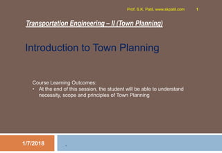 Transportation Engineering – II (Town Planning)
1/7/2018
Prof. S.K. Patil, www.skpatil.com 1
.
Course Learning Outcomes:
• At the end of this session, the student will be able to understand
necessity, scope and principles of Town Planning
Introduction to Town Planning
 