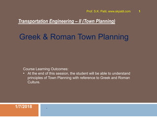Transportation Engineering – II (Town Planning)
1/7/2018
Prof. S.K. Patil, www.skpatil.com 1
.
Course Learning Outcomes:
• At the end of this session, the student will be able to understand
principles of Town Planning with reference to Greek and Roman
Culture.
Greek & Roman Town Planning
 