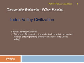 Transportation Engineering – II (Town Planning)
1/7/2018
Prof. S.K. Patil, www.skpatil.com 1
.
Indus Valley Civilization
Course Learning Outcomes:
• At the end of this session, the student will be able to understand
features of town planning principles in ancient India (Indus
Valley)
 